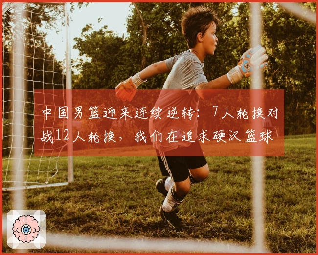 中国男篮迎来连续逆转：7人轮换对战12人轮换，我们在追求硬汉篮球