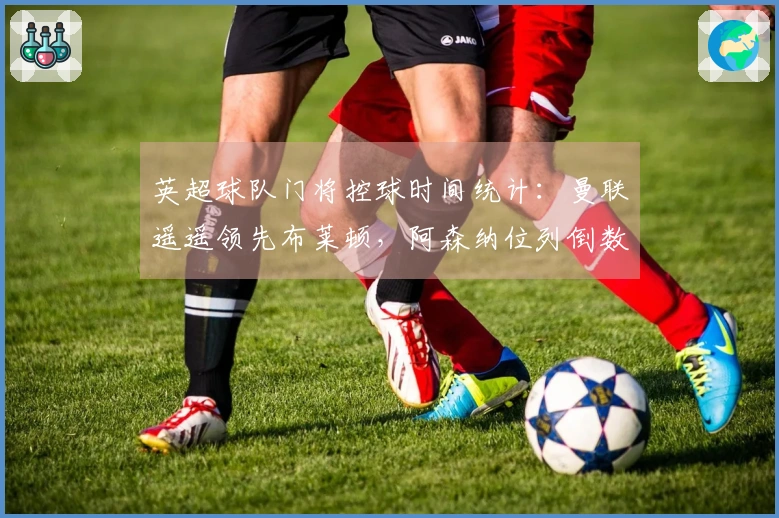 英超球队门将控球时间统计：曼联遥遥领先布莱顿，阿森纳位列倒数第三