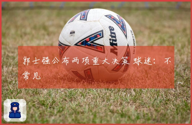 郭士强公布两项重大决策 球迷：不常见