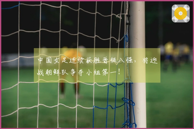 中国女足连续获胜晋级八强，将迎战朝鲜队争夺小组第一！