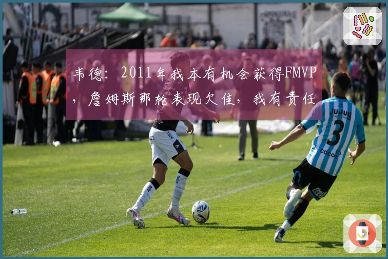 韦德：2011年我本有机会获得FMVP，詹姆斯那轮表现欠佳，我有责任
