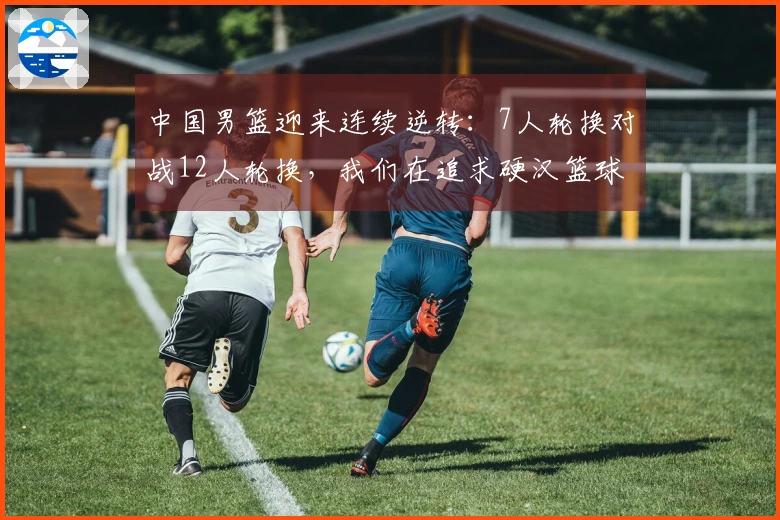 中国男篮迎来连续逆转：7人轮换对战12人轮换，我们在追求硬汉篮球