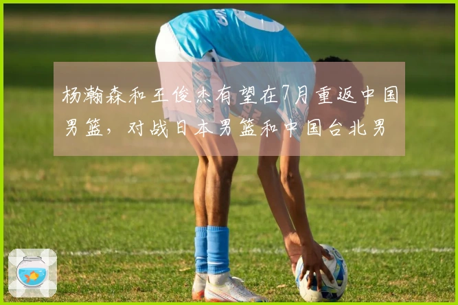 杨瀚森和王俊杰有望在7月重返中国男篮，对战日本男篮和中国台北男篮