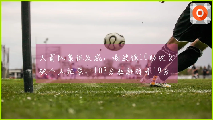 火箭队集体发威，谢波德10助攻打破个人纪录，103分狂胜对手19分！