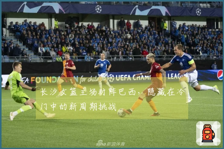 长沙女篮主场对阵巴西，隐藏在冷门中的新周期挑战