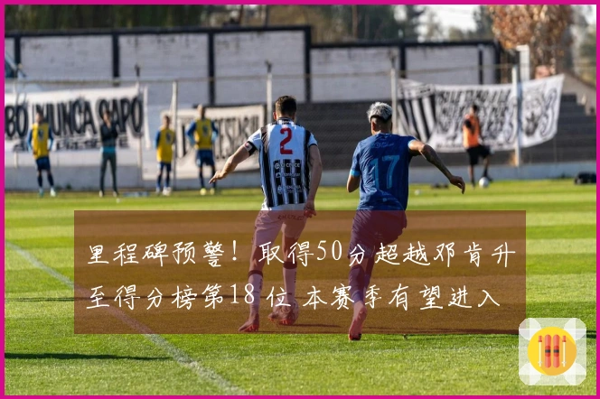 里程碑预警！取得50分超越邓肯升至得分榜第18 位 本赛季有望进入第15名