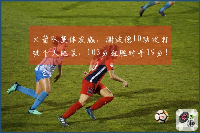 火箭队集体发威，谢波德10助攻打破个人纪录，103分狂胜对手19分！