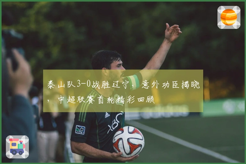 泰山队3-0战胜辽宁，意外功臣揭晓，中超联赛首轮精彩回顾