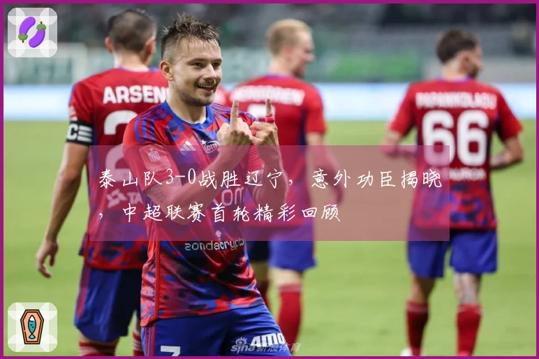 泰山队3-0战胜辽宁，意外功臣揭晓，中超联赛首轮精彩回顾