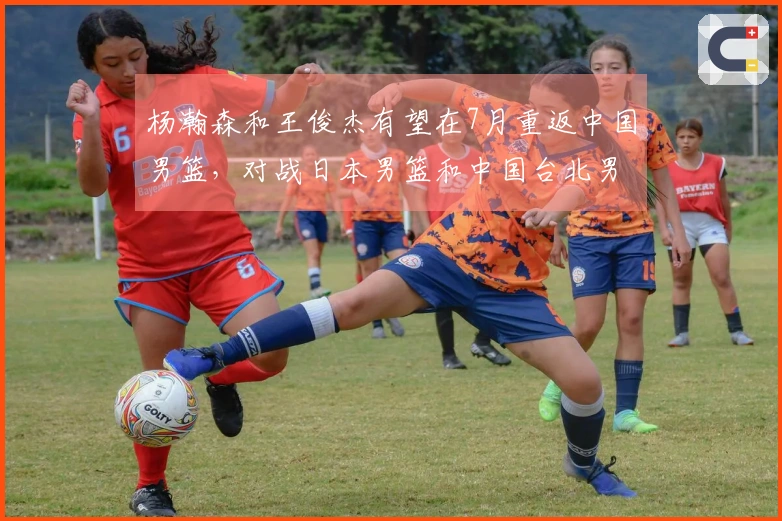 杨瀚森和王俊杰有望在7月重返中国男篮，对战日本男篮和中国台北男篮