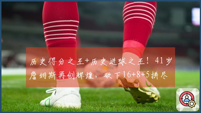 历史得分之王+历史进球之王！41岁詹姆斯再创辉煌，砍下16+8+5拼尽全力至受伤