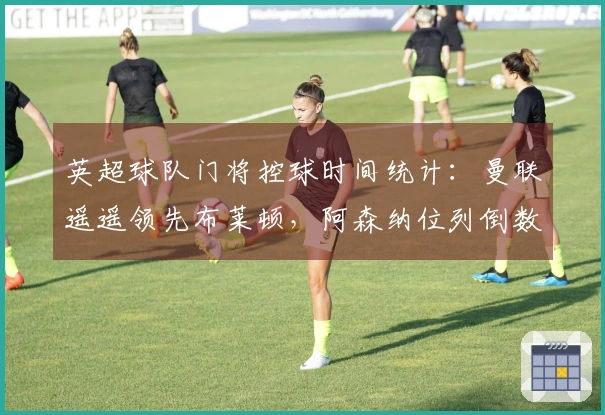 英超球队门将控球时间统计：曼联遥遥领先布莱顿，阿森纳位列倒数第三