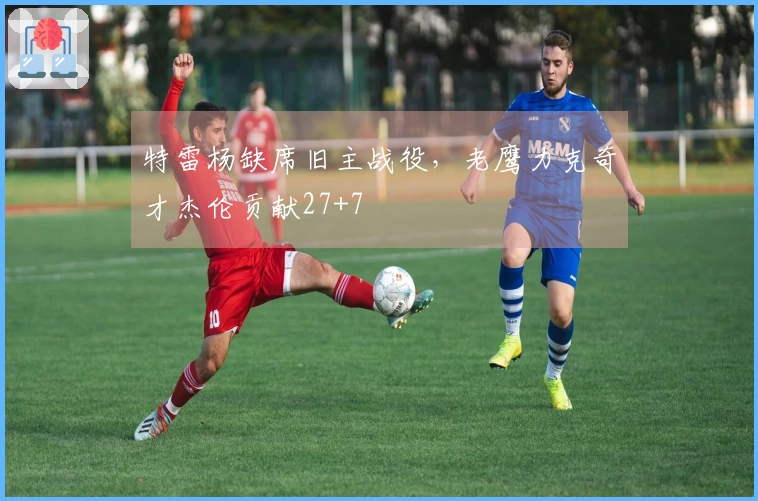 特雷杨缺席旧主战役，老鹰力克奇才杰伦贡献27+7