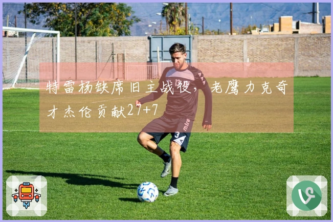 特雷杨缺席旧主战役，老鹰力克奇才杰伦贡献27+7